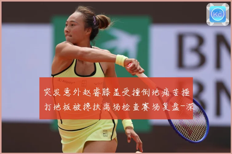 突发意外赵睿膝盖受撞倒地痛苦捶打地板被搀扶离场检查赛场复盘-深度解析