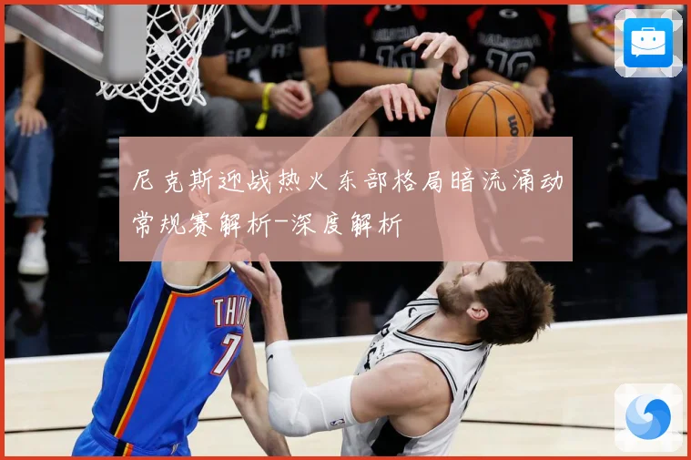 尼克斯迎战热火东部格局暗流涌动常规赛解析-深度解析