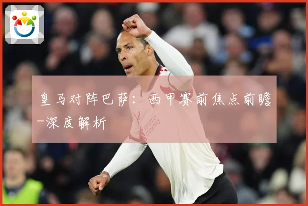 皇马对阵巴萨：西甲赛前焦点前瞻-深度解析