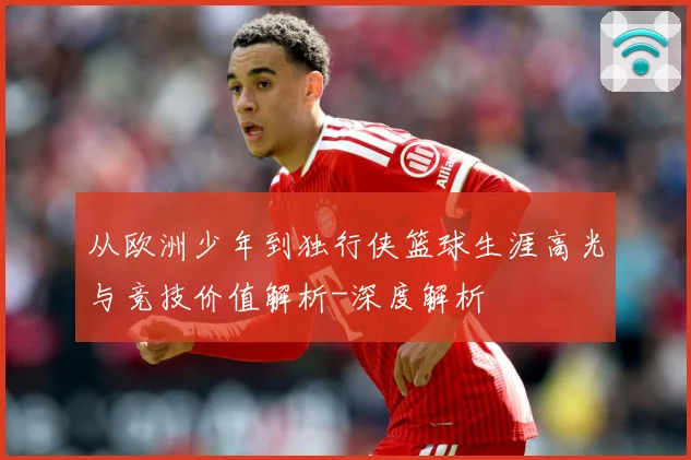 从欧洲少年到独行侠篮球生涯高光与竞技价值解析-深度解析