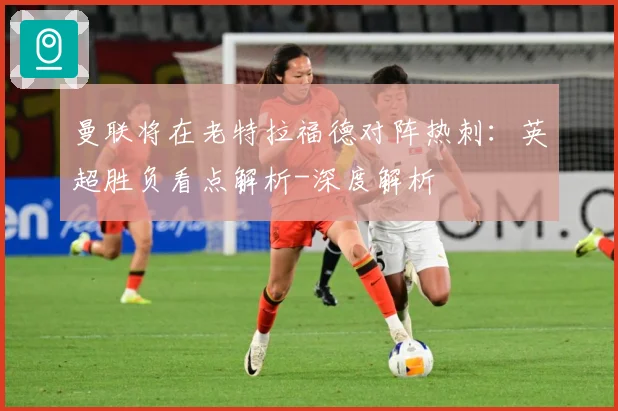 曼联将在老特拉福德对阵热刺：英超胜负看点解析-深度解析