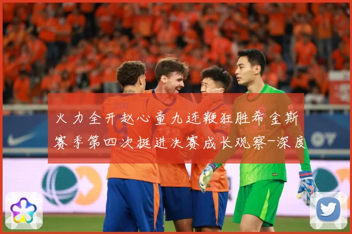 火力全开赵心童九连鞭狂胜希金斯赛季第四次挺进决赛成长观察-深度解析
